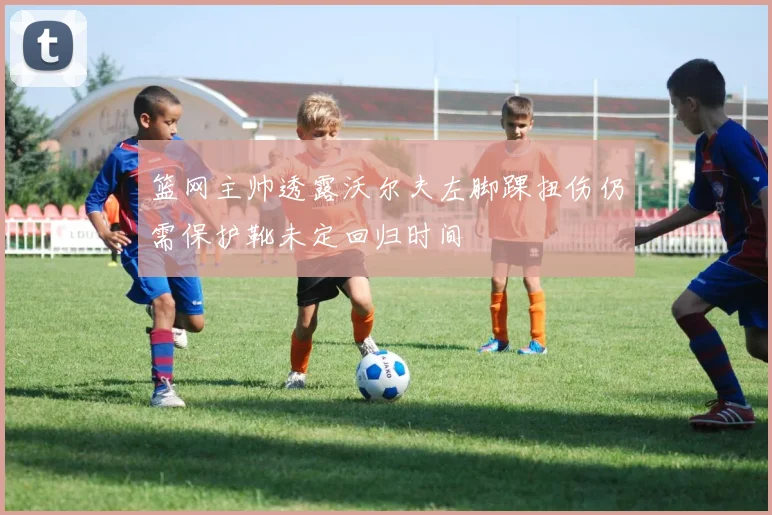 篮网主帅透露沃尔夫左脚踝扭伤仍需保护靴未定回归时间
