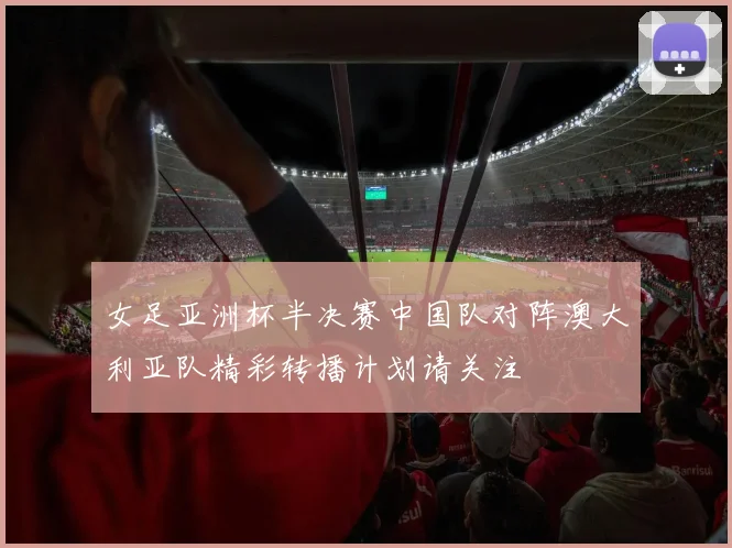 女足亚洲杯半决赛中国队对阵澳大利亚队精彩转播计划请关注