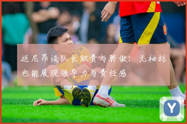 迈尼昂谈队长职责与骄傲：无袖标也能展现领导力与责任感