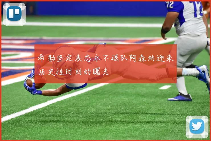 希勒坚定表态永不退队阿森纳迎来历史性时刻的曙光