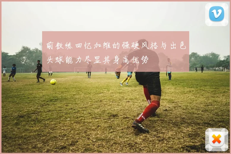 前教练回忆加维的强硬风格与出色头球能力尽显其身高优势