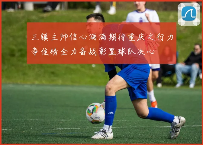 三镇主帅信心满满期待重庆之行力争佳绩全力备战彰显球队决心