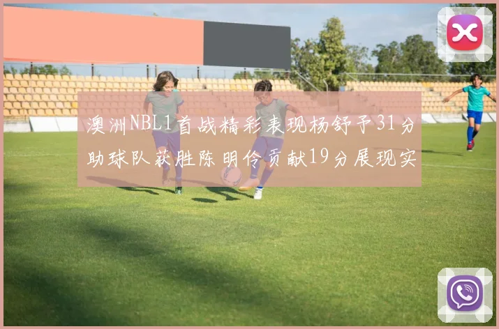 澳洲NBL1首战精彩表现杨舒予31分助球队获胜陈明伶贡献19分展现实力
