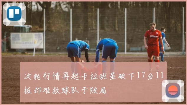 次轮行情再起卡拉班虽砍下17分11板却难救球队于败局