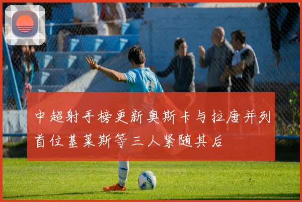 中超射手榜更新奥斯卡与拉唐并列首位基莱斯等三人紧随其后